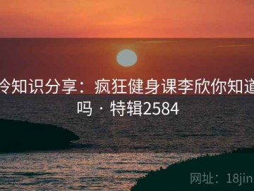 冷知识分享：疯狂健身课李欣你知道吗 · 特辑2584