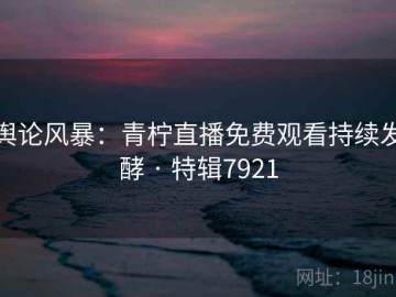 舆论风暴：青柠直播免费观看持续发酵 · 特辑7921