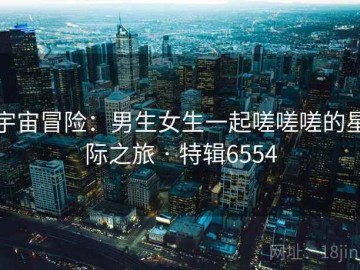 宇宙冒险：男生女生一起嗟嗟嗟的星际之旅 · 特辑6554