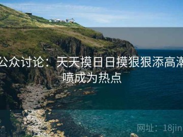 公众讨论：天天摸日日摸狠狠添高潮喷成为热点