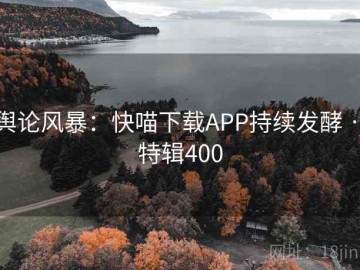 舆论风暴：快喵下载APP持续发酵 · 特辑400