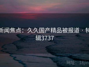 新闻焦点：久久国产精品被报道 · 特辑3737