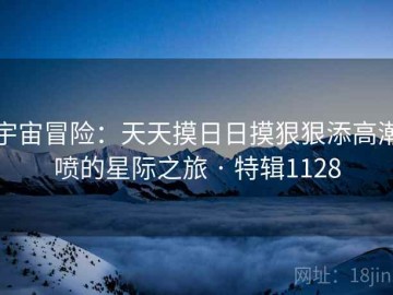 宇宙冒险：天天摸日日摸狠狠添高潮喷的星际之旅 · 特辑1128