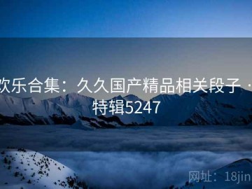 欢乐合集：久久国产精品相关段子 · 特辑5247