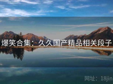 爆笑合集：久久国产精品相关段子