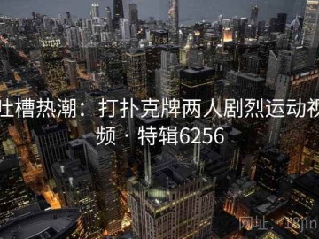 吐槽热潮：打扑克牌两人剧烈运动视频 · 特辑6256