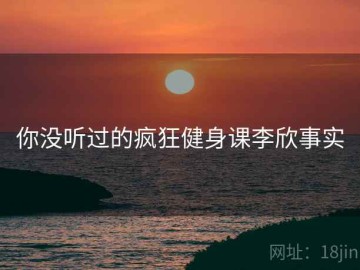 你没听过的疯狂健身课李欣事实