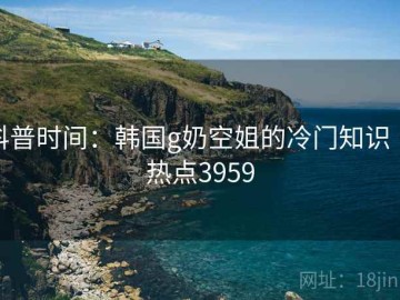 科普时间：韩国g奶空姐的冷门知识 · 热点3959