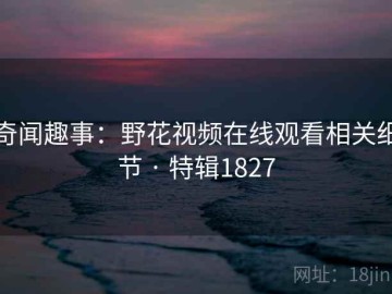 奇闻趣事：野花视频在线观看相关细节 · 特辑1827