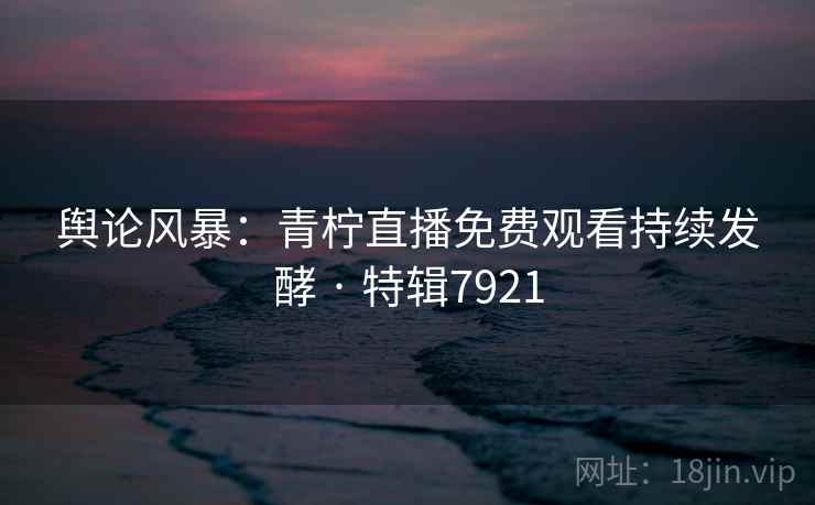 舆论风暴：青柠直播免费观看持续发酵 · 特辑7921
