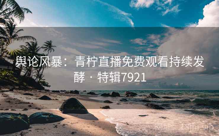 舆论风暴：青柠直播免费观看持续发酵 · 特辑7921