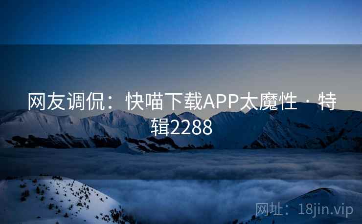 网友调侃：快喵下载APP太魔性 · 特辑2288