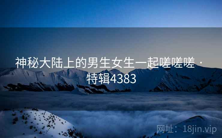 神秘大陆上的男生女生一起嗟嗟嗟 · 特辑4383