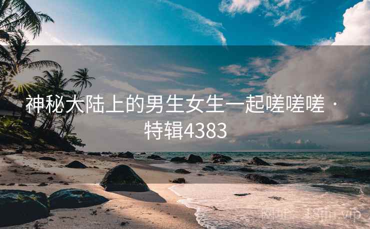 神秘大陆上的男生女生一起嗟嗟嗟 · 特辑4383