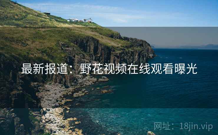 最新报道：野花视频在线观看曝光