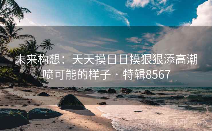 未来构想：天天摸日日摸狠狠添高潮喷可能的样子 · 特辑8567