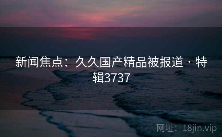 新闻焦点：久久国产精品被报道 · 特辑3737