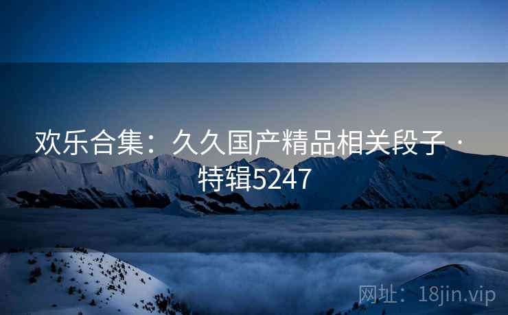 欢乐合集：久久国产精品相关段子 · 特辑5247