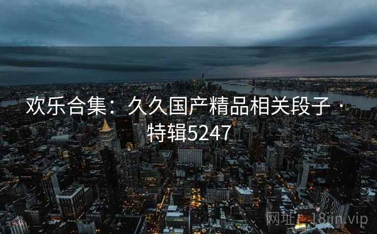 欢乐合集：久久国产精品相关段子 · 特辑5247