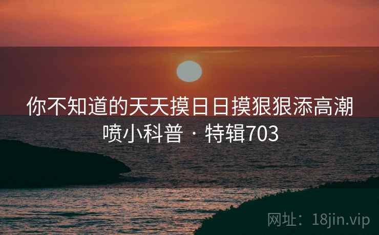 你不知道的天天摸日日摸狠狠添高潮喷小科普 · 特辑703