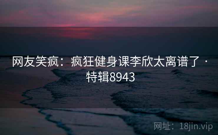 网友笑疯：疯狂健身课李欣太离谱了 · 特辑8943