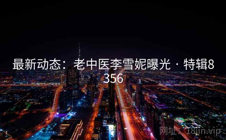 最新动态:老中医李雪妮曝光 · 特辑8356 最新动态:老中医李雪妮曝光 · 特辑8356