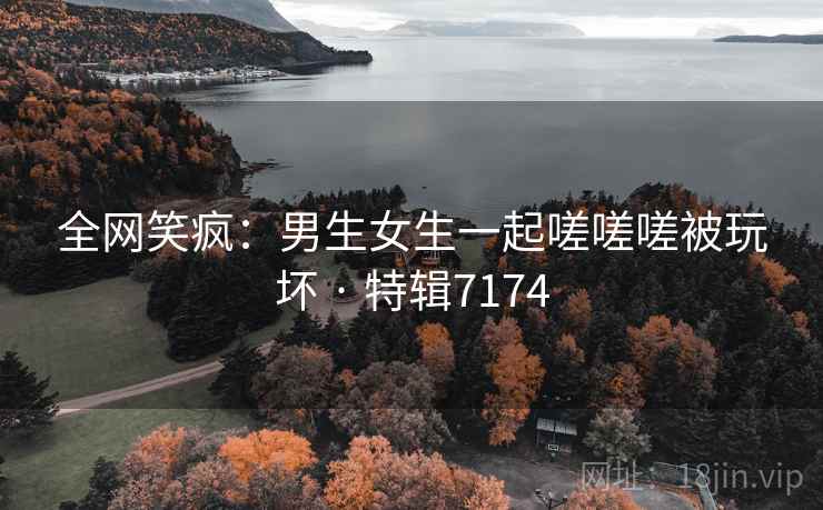 全网笑疯：男生女生一起嗟嗟嗟被玩坏 · 特辑7174