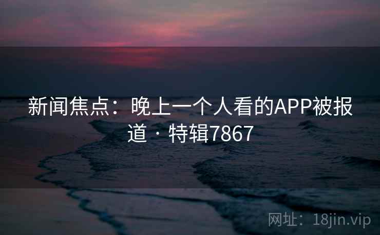 新闻焦点：晚上一个人看的APP被报道 · 特辑7867