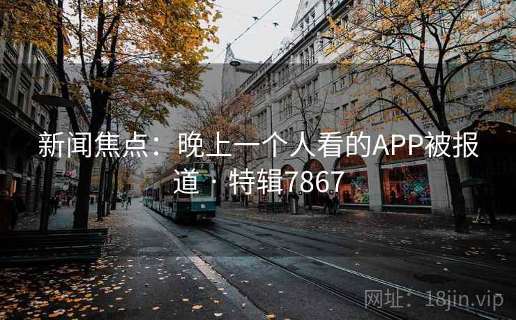 新闻焦点：晚上一个人看的APP被报道 · 特辑7867