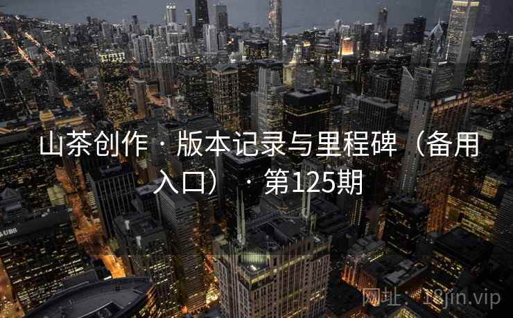 山茶创作 · 版本记录与里程碑(备用入口) · 第125期 山茶创作 · 版本记录与里程碑(备用入口) · 第125期