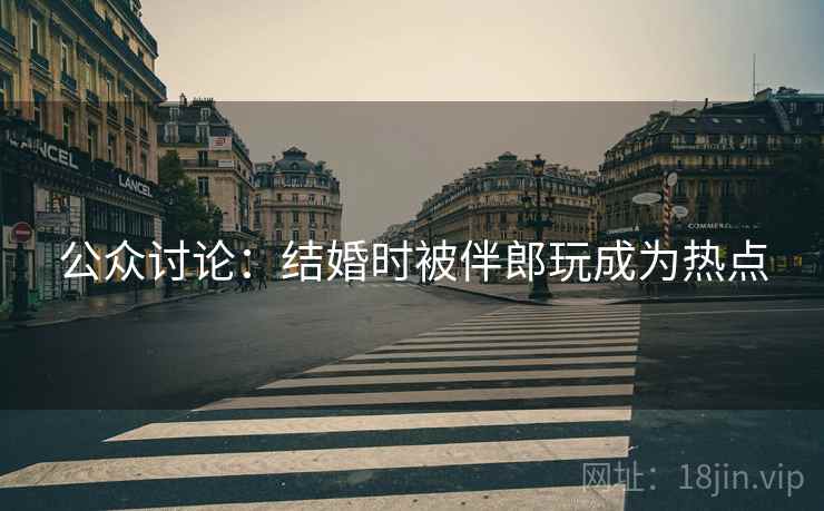 公众讨论:结婚时被伴郎玩成为热点 公众讨论:结婚时被伴郎玩成为热点