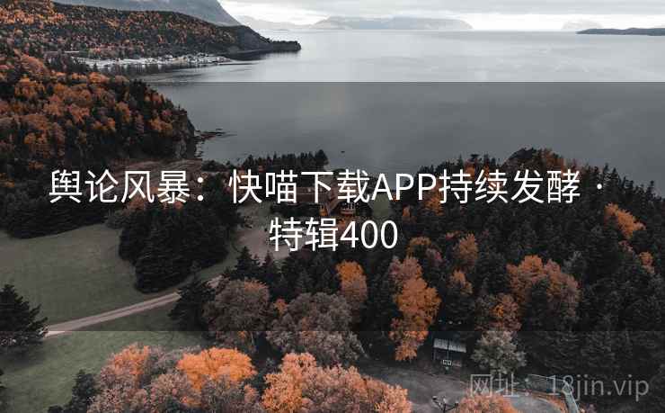舆论风暴：快喵下载APP持续发酵 · 特辑400