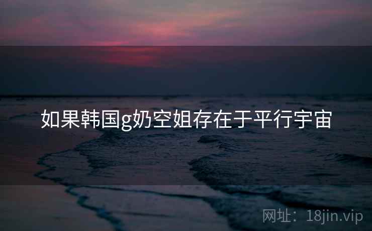 如果韩国g奶空姐存在于平行宇宙 如果韩国g奶空姐存在于平行宇宙