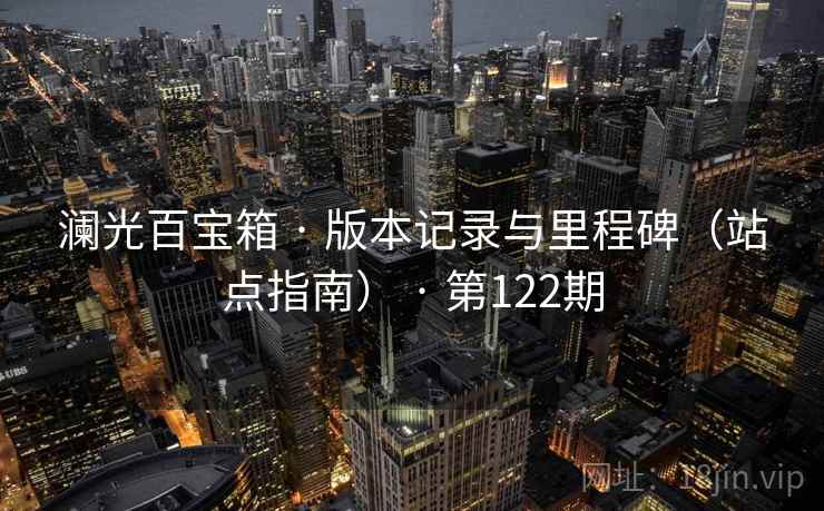 澜光百宝箱 · 版本记录与里程碑(站点指南) · 第122期 澜光百宝箱 · 版本记录与里程碑(站点指南) · 第122期