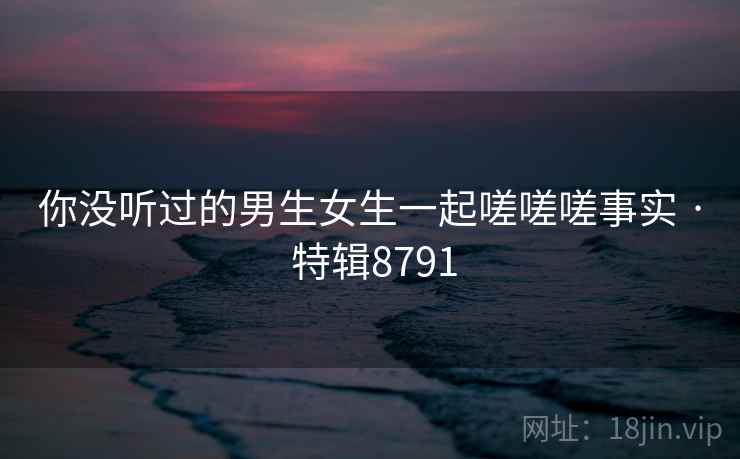 你没听过的男生女生一起嗟嗟嗟事实 · 特辑8791