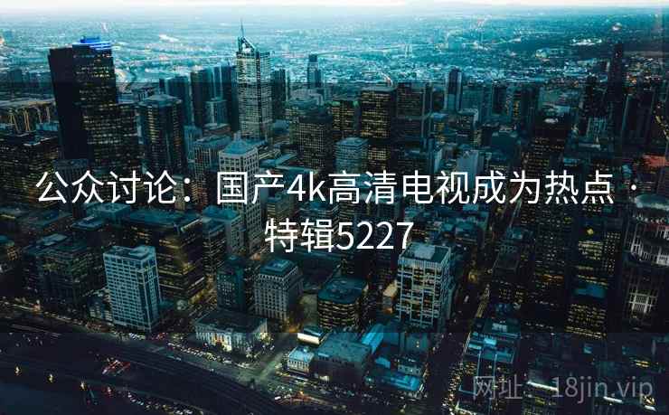 公众讨论:国产4k高清电视成为热点 · 特辑5227 公众讨论:国产4k高清电视成为热点 · 特辑5227