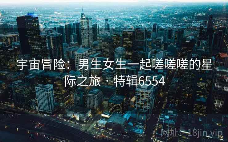 宇宙冒险:男生女生一起嗟嗟嗟的星际之旅 · 特辑6554 宇宙冒险:男生女生一起嗟嗟嗟的星际之旅 · 特辑6554