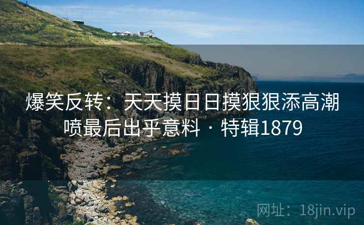 爆笑反转：天天摸日日摸狠狠添高潮喷最后出乎意料 · 特辑1879