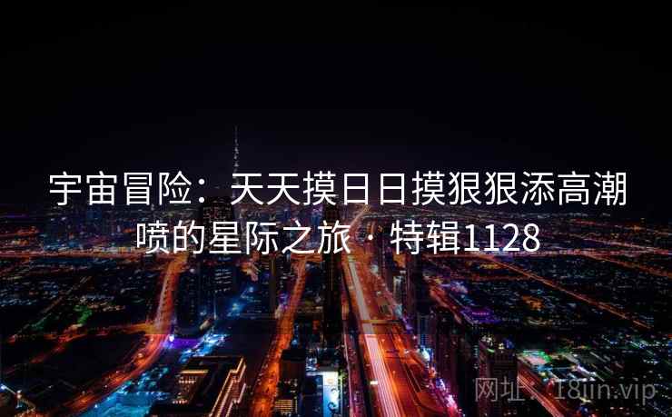 宇宙冒险：天天摸日日摸狠狠添高潮喷的星际之旅 · 特辑1128